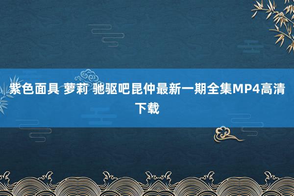 紫色面具 萝莉 驰驱吧昆仲最新一期全集MP4高清下载