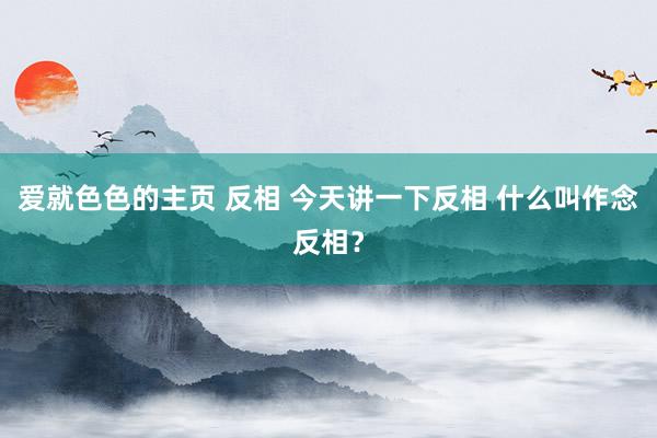 爱就色色的主页 反相 今天讲一下反相 什么叫作念反相?