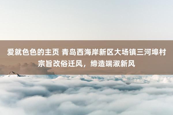 爱就色色的主页 青岛西海岸新区大场镇三河埠村宗旨改俗迁风，缔造端淑新风