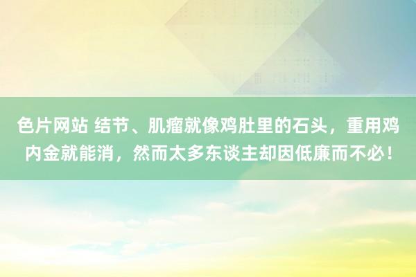色片网站 结节、肌瘤就像鸡肚里的石头，重用鸡内金就能消，然而太多东谈主却因低廉而不必！