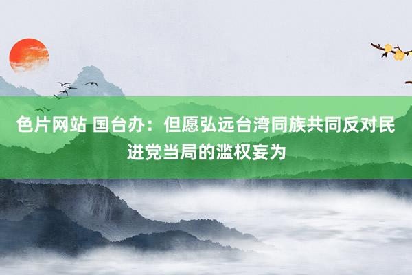 色片网站 国台办：但愿弘远台湾同族共同反对民进党当局的滥权妄为