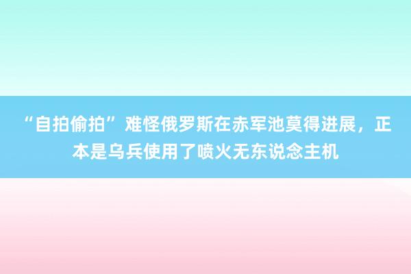 “自拍偷拍” 难怪俄罗斯在赤军池莫得进展，正本是乌兵使用了喷火无东说念主机
