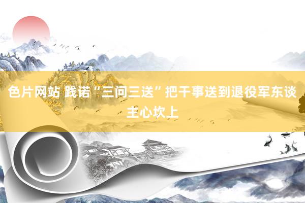 色片网站 践诺“三问三送”把干事送到退役军东谈主心坎上