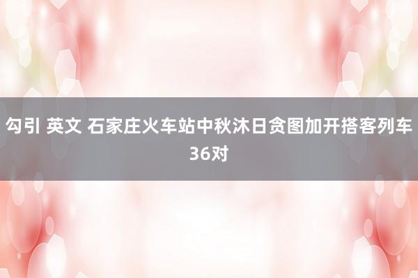 勾引 英文 石家庄火车站中秋沐日贪图加开搭客列车36对
