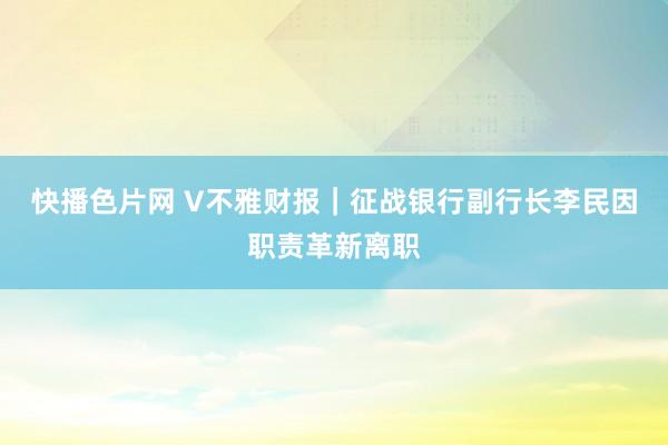 快播色片网 V不雅财报|征战银行副行长李民因职责革新离职