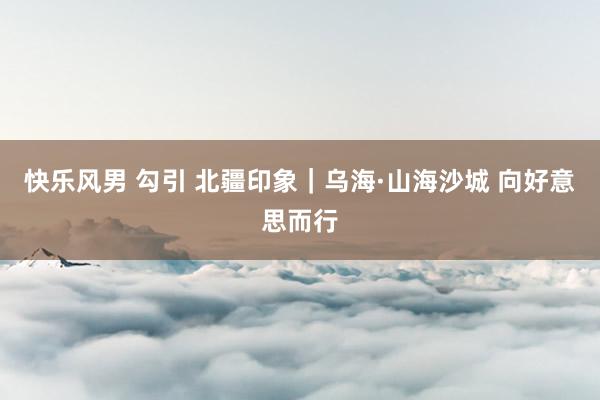 快乐风男 勾引 北疆印象｜乌海·山海沙城 向好意思而行