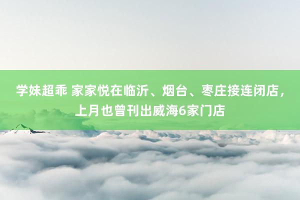 学妹超乖 家家悦在临沂、烟台、枣庄接连闭店，上月也曾刊出威海6家门店
