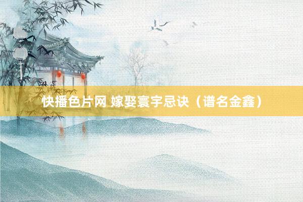 快播色片网 嫁娶寰宇忌诀(谱名金鑫)