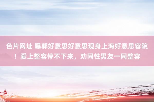 色片网址 曝郭好意思好意思现身上海好意思容院！爱上整容停不下来，劝同性男友一同整容