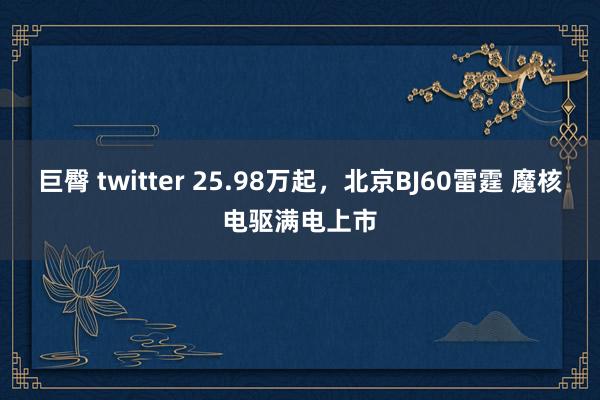 巨臀 twitter 25.98万起，北京BJ60雷霆 魔核电驱满电上市