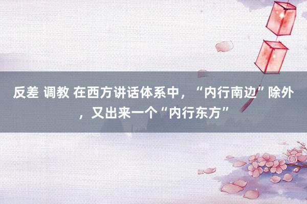 反差 调教 在西方讲话体系中，“内行南边”除外，又出来一个“内行东方”