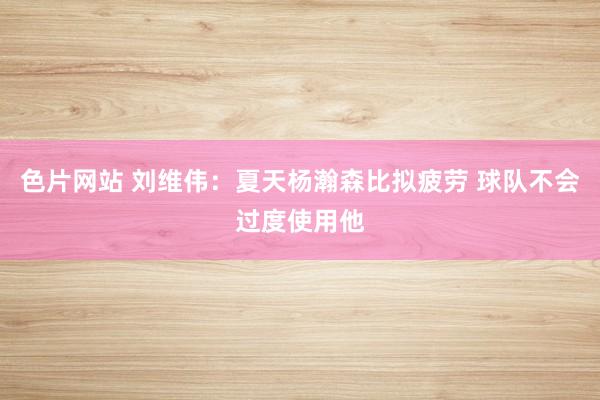 色片网站 刘维伟：夏天杨瀚森比拟疲劳 球队不会过度使用他