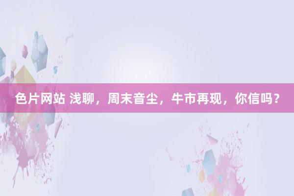 色片网站 浅聊，周末音尘，牛市再现，你信吗？