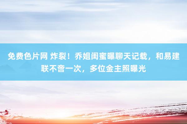 免费色片网 炸裂！乔姐闺蜜曝聊天记载，和易建联不啻一次，多位金主照曝光
