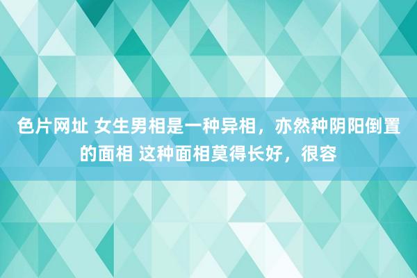 色片网址 女生男相是一种异相,亦然种阴阳倒置的面相 这种面相莫得长好,很容