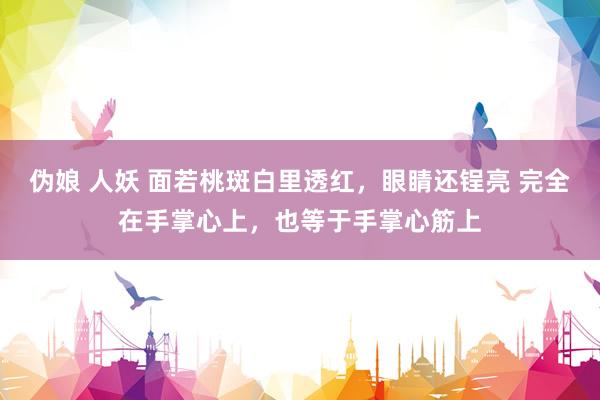 伪娘 人妖 面若桃斑白里透红,眼睛还锃亮 完全在手掌心上,也等于手掌心筋上