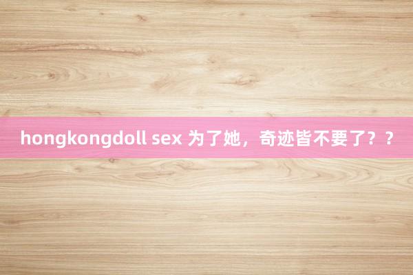 hongkongdoll sex 为了她，奇迹皆不要了？？