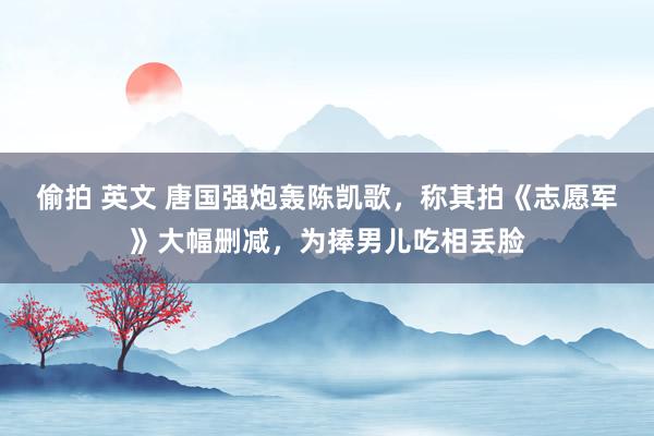 偷拍 英文 唐国强炮轰陈凯歌，称其拍《志愿军》大幅删减，为捧男儿吃相丢脸