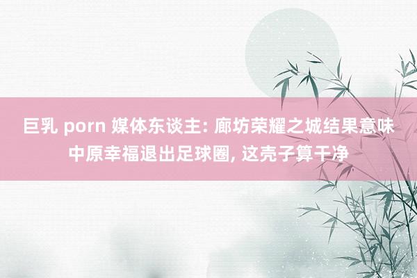 巨乳 porn 媒体东谈主: 廊坊荣耀之城结果意味中原幸福退出足球圈， 这壳子算干净