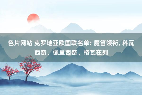 色片网站 克罗地亚欧国联名单: 魔笛领衔， 科瓦西奇、佩里西奇、格瓦在列