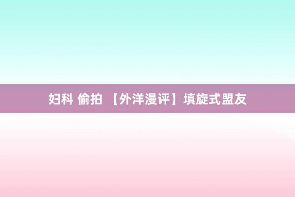 妇科 偷拍 【外洋漫评】填旋式盟友