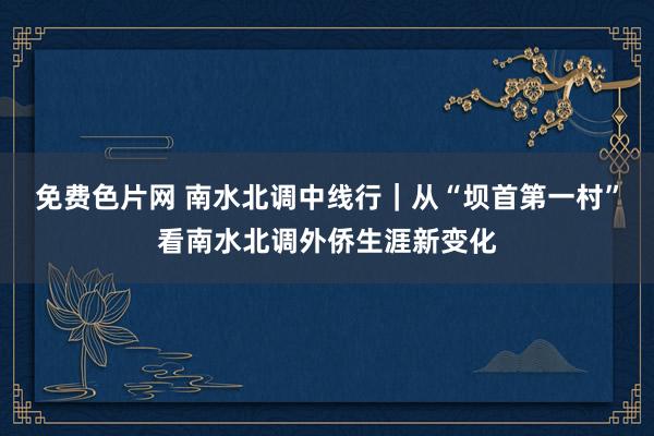 免费色片网 南水北调中线行｜从“坝首第一村”看南水北调外侨生涯新变化
