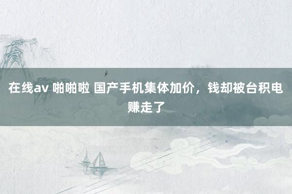 在线av 啪啪啦 国产手机集体加价，钱却被台积电赚走了