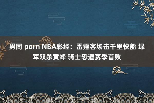 男同 porn NBA彩经：雷霆客场击千里快船 绿军双杀黄蜂 骑士恐遭赛季首败