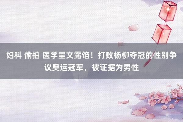 妇科 偷拍 医学呈文露馅！打败杨柳夺冠的性别争议奥运冠军，被证据为男性