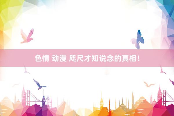 色情 动漫 咫尺才知说念的真相!