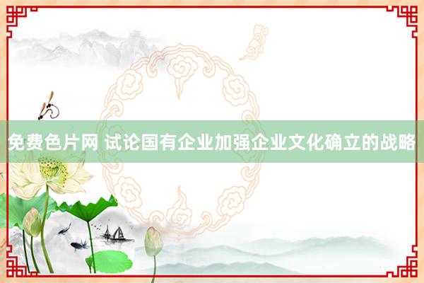 免费色片网 试论国有企业加强企业文化确立的战略