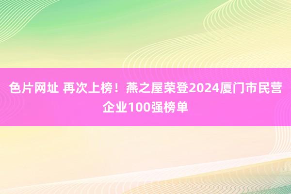 色片网址 再次上榜！燕之屋荣登2024厦门市民营企业100强榜单