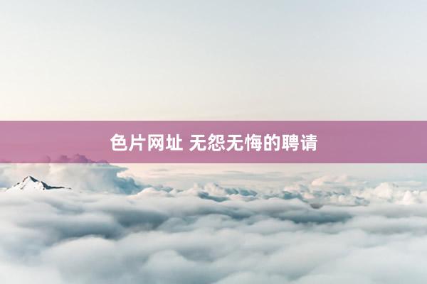 色片网址 无怨无悔的聘请