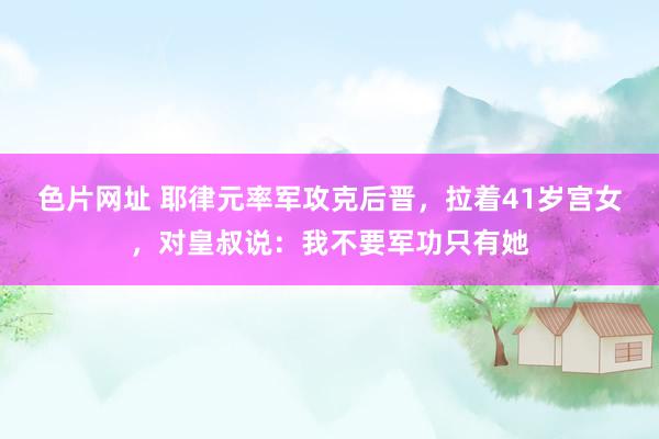 色片网址 耶律元率军攻克后晋，拉着41岁宫女，对皇叔说：我不要军功只有她