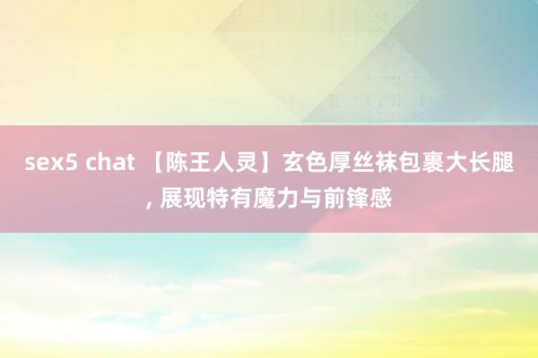sex5 chat 【陈王人灵】玄色厚丝袜包裹大长腿， 展现特有魔力与前锋感