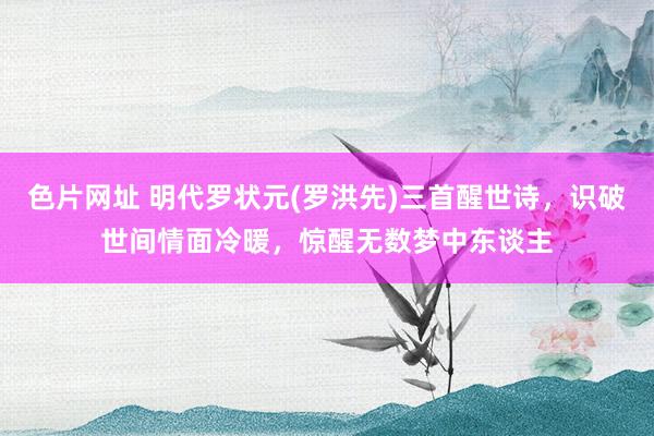 色片网址 明代罗状元(罗洪先)三首醒世诗，识破世间情面冷暖，惊醒无数梦中东谈主