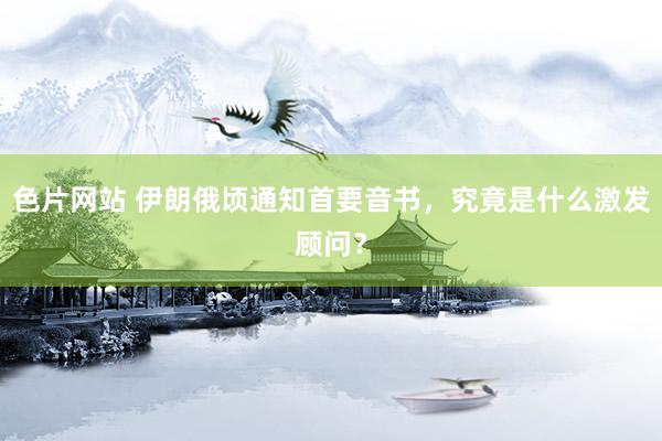 色片网站 伊朗俄顷通知首要音书，究竟是什么激发顾问？