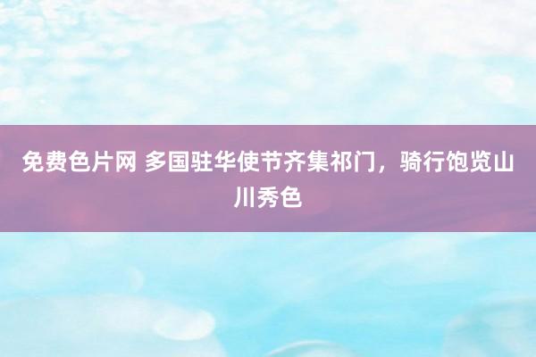 免费色片网 多国驻华使节齐集祁门，骑行饱览山川秀色