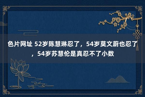 色片网址 52岁陈慧琳忍了，54岁莫文蔚也忍了，54岁苏慧伦是真忍不了小数