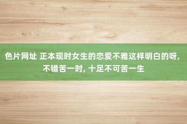 色片网址 正本现时女生的恋爱不雅这样明白的呀， 不错苦一时， 十足不可苦一生