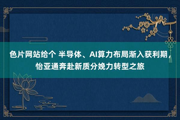 色片网站给个 半导体、AI算力布局渐入获利期，怡亚通奔赴新质分娩力转型之旅