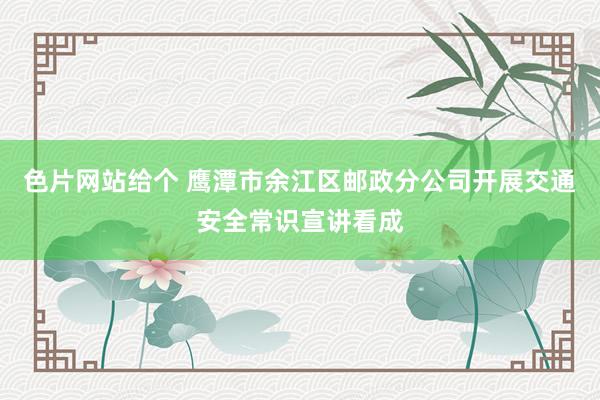 色片网站给个 鹰潭市余江区邮政分公司开展交通安全常识宣讲看成