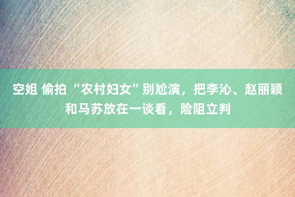 空姐 偷拍 “农村妇女”别尬演，把李沁、赵丽颖和马苏放在一谈看，险阻立判