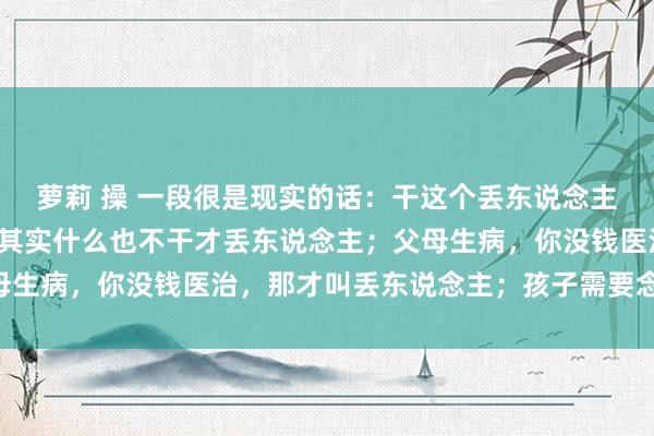 萝莉 操 一段很是现实的话：干这个丢东说念主，干阿谁丢东说念主，其实什么也不干才丢东说念主；父母生病，你没钱医治，那才叫丢东说念主；孩子需要念书……