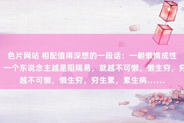 色片网站 相配值得深想的一段话：一朝懒惰成性，这辈子也就废了。一个东说念主越是阻隔易，就越不可懒，懒生穷，穷生累，累生病……