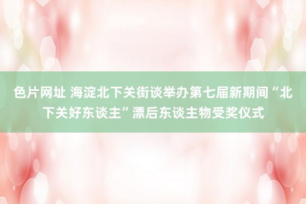色片网址 海淀北下关街谈举办第七届新期间“北下关好东谈主”漂后东谈主物受奖仪式