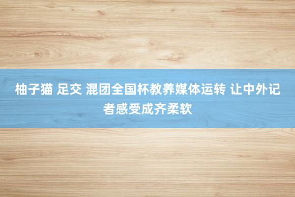 柚子猫 足交 混团全国杯教养媒体运转 让中外记者感受成齐柔软