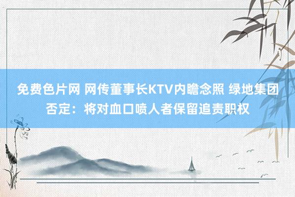 免费色片网 网传董事长KTV内瞻念照 绿地集团否定：将对血口喷人者保留追责职权