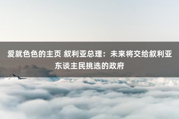 爱就色色的主页 叙利亚总理：未来将交给叙利亚东谈主民挑选的政府