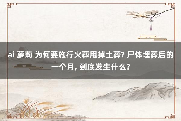 ai 萝莉 为何要施行火葬甩掉土葬? 尸体埋葬后的一个月， 到底发生什么?